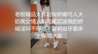 老板精品大作玩肏娇嫩可人大奶美女情人阴毛稀疏被搞的娇喘淫叫不停说不要啊狼牙套床上操到水里