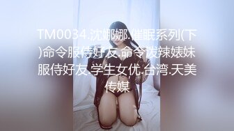 TM0034.沈娜娜.催眠系列(下)命令服侍好友.命令泼辣婊妹服侍好友.学生女优.台湾.天美传媒