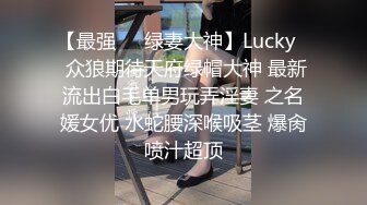 【最强❤️绿妻大神】Lucky✨ 众狼期待天府绿帽大神 最新流出白毛单男玩弄淫妻 之名媛女优 水蛇腰深喉吸茎 爆肏喷汁超顶