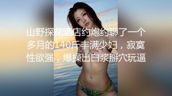 山野探花酒店约炮约聊了一个多月的140斤丰满少妇，寂寞性欲强，爆操出白浆掰穴玩逼