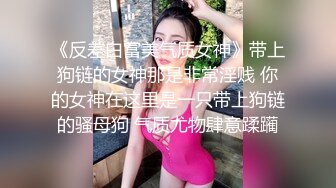 《反差白富美气质女神》带上狗链的女神那是非常淫贱 你的女神在这里是一只带上狗链的骚母狗 气质尤物肆意蹂躏