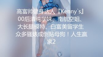 高富帅健身达人『Kenny`s』00后清纯学妹、南航空姐、大长腿模特、白富美留学生 众多骚婊成倒贴母狗！人生赢家2