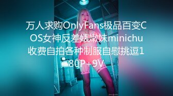 万人求购OnlyFans极品百变COS女神反差婊嫩妹minichu收费自拍各种制服自慰挑逗180P+9V