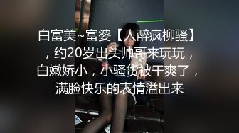 白富美~富婆【人醉疯柳骚】，约20岁出头帅哥来玩玩，白嫩娇小，小骚货被干爽了，满脸快乐的表情溢出来