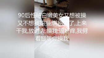 90后性感白嫩美女又想被操又不想被拍摄,说别拍了,上来干我,放进去,操我,逼好痒,我劈着腿等你操我