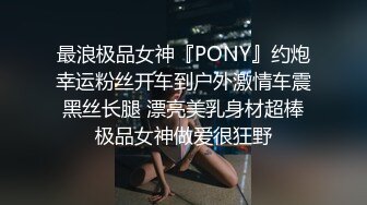 最浪极品女神『PONY』约炮幸运粉丝开车到户外激情车震 黑丝长腿 漂亮美乳身材超棒 极品女神做爱很狂野