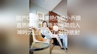 国产CD系列美艳伪娘小乔跟直男相互口交毒龙 坐骑后入呻吟太过诱惑没几分钟就射