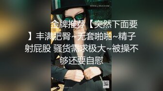 ❤️❤️金牌推荐【突然下面要】丰满肥臀~无套啪啪~精子射屁股 骚货需求极大~被操不够还要自慰