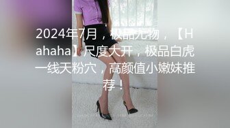 2024年7月，极品尤物，【Hahaha】尺度大开，极品白虎一线天粉穴，高颜值小嫩妹推荐！