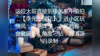 这位大哥直接到楼凤家中偷拍，【李先生探花】，进小区玩楼凤，漂亮妹子，丰乳翘臀，全套服务，角度刁钻，高清源码录制