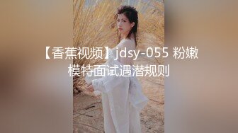 【香蕉视频】jdsy-055 粉嫩模特面试遇潜规则