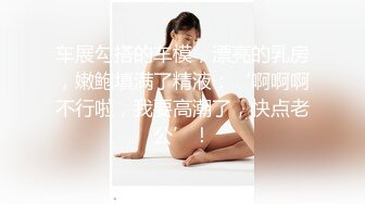 车展勾搭的车模，漂亮的乳房，嫩鲍填满了精液：‘啊啊啊不行啦，我要高潮了，快点老公’！