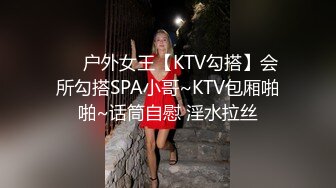 ❤️户外女王【KTV勾搭】会所勾搭SPA小哥~KTV包厢啪啪~话筒自慰 淫水拉丝