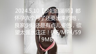 2024.5.10【少妇品鉴师】都怀孕六个月了还要出来约炮，良家少妇还是有点儿姿色，欲望太强水汪汪！[RF/MP4/599MB]