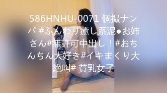 586HNHU-0071 個撮ナンパ #ふんわり癒し系泥●お姉さん#無許可中出し！#おちんちん大好き#イキまくり大絶叫# 貧乳女子