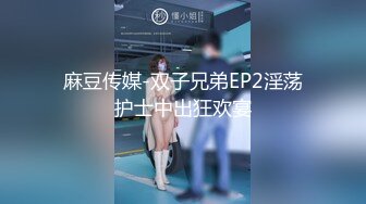 麻豆传媒-双子兄弟EP2淫荡护士中出狂欢宴