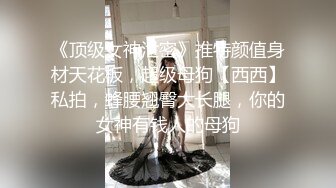 《顶级女神泄密》推特颜值身材天花板，超级母狗【西西】私拍，蜂腰翘臀大长腿，你的女神有钱人的母狗