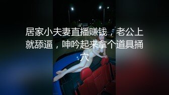 居家小夫妻直播赚钱，老公上就舔逼，呻吟起来拿个道具捅穴