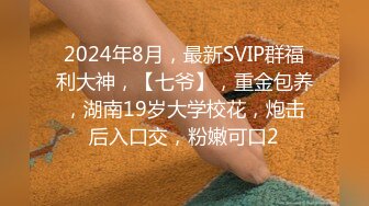 2024年8月，最新SVIP群福利大神，【七爷】，重金包养，湖南19岁大学校花，炮击后入口交，粉嫩可口2