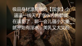 极品身材漂亮嫩妹【国宝】小逼逼一线天 丁字小内内都嵌在逼里了，聊一会儿骚小穴里就开始有淫水，美乳又大又粉!