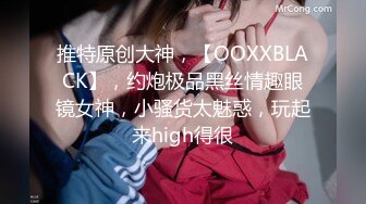 推特原创大神，【OOXXBLACK】，约炮极品黑丝情趣眼镜女神，小骚货太魅惑，玩起来high得很