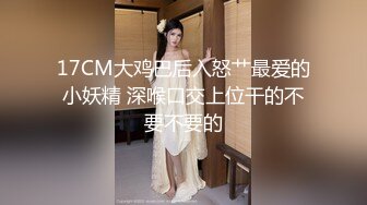 17CM大鸡巴后入怒艹最爱的小妖精 深喉口交上位干的不要不要的