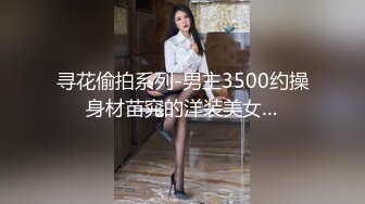 寻花偷拍系列-男主3500约操身材苗窕的洋装美女…