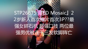 STP26675 『ED Mosaic』22岁新人首次拍片首次3P??最强女碎石机 超强口技 两位最强男优被连干三发软脚阵亡